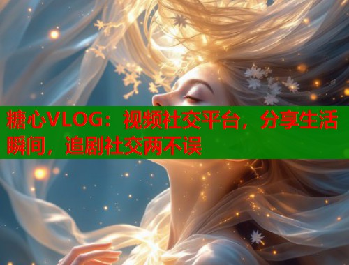 糖心VLOG：视频社交平台，分享生活瞬间，追剧社交两不误