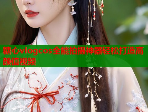 糖心vlogcos全能拍摄神器轻松打造高颜值视频