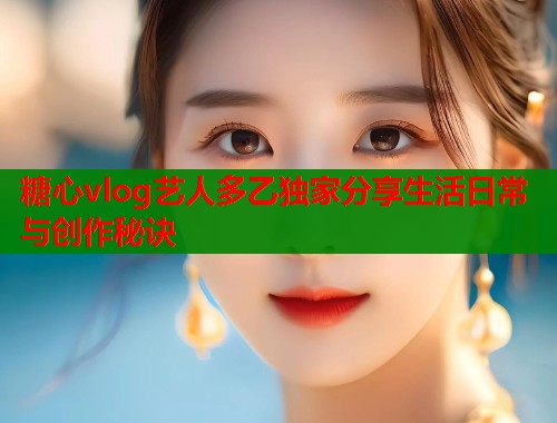 糖心vlog艺人多乙独家分享生活日常与创作秘诀