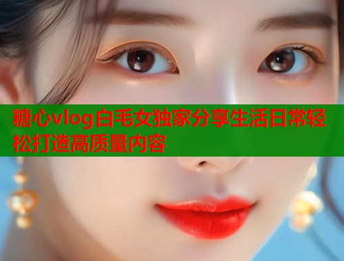 糖心vlog白毛女独家分享生活日常轻松打造高质量内容