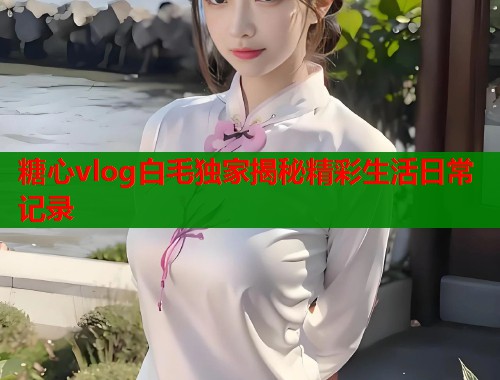 糖心vlog白毛独家揭秘精彩生活日常记录