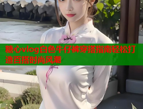 糖心vlog白色牛仔裤穿搭指南轻松打造百搭时尚风潮