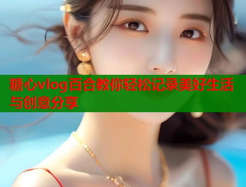 糖心vlog百合教你轻松记录美好生活与创意分享