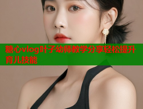 糖心vlog叶子幼师教学分享轻松提升育儿技能
