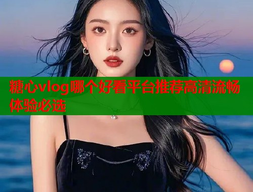 糖心vlog哪个好看平台推荐高清流畅体验必选