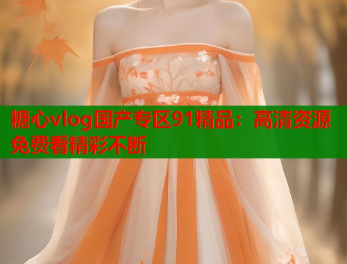 糖心vlog国产专区91精品：高清资源免费看精彩不断