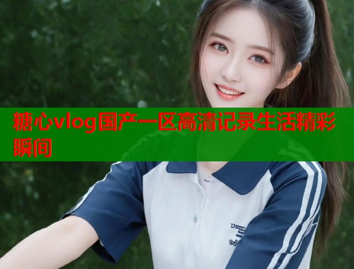 糖心vlog国产一区高清记录生活精彩瞬间