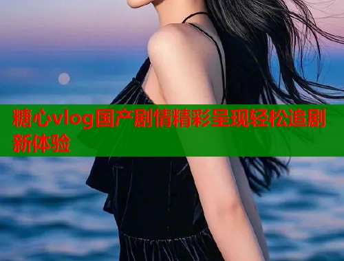 糖心vlog国产剧情精彩呈现轻松追剧新体验