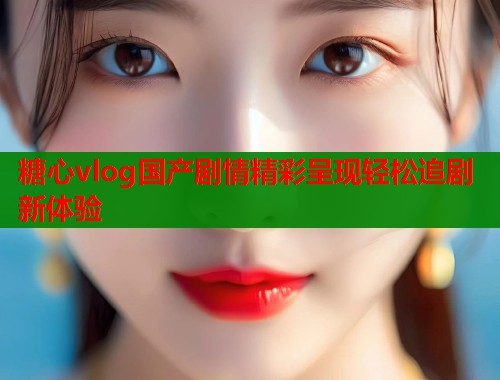 糖心vlog国产剧情精彩呈现轻松追剧新体验