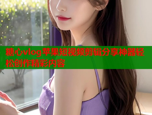 糖心vlog苹果短视频剪辑分享神器轻松创作精彩内容