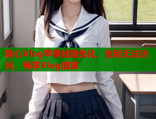 糖心Vlog苹果线路优化，告别无法访问，畅享Vlog盛宴
