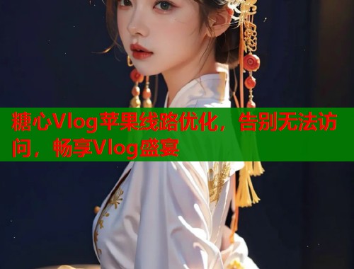 糖心Vlog苹果线路优化，告别无法访问，畅享Vlog盛宴