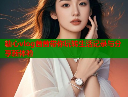 糖心vlog茜茜带你玩转生活记录与分享新体验