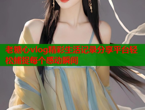 老糖心vlog精彩生活记录分享平台轻松捕捉每个感动瞬间