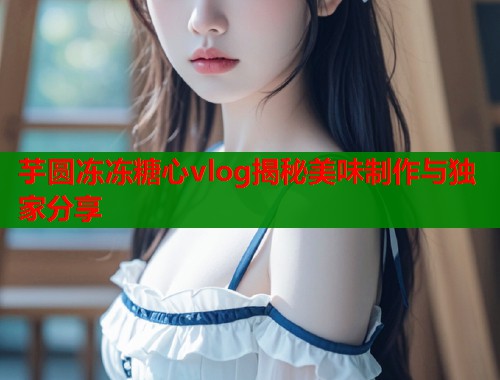 芋圆冻冻糖心vlog揭秘美味制作与独家分享