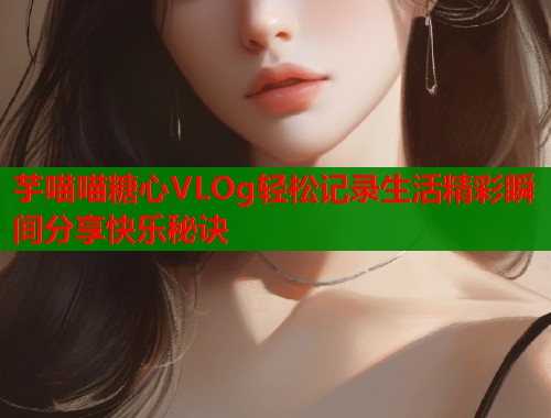 芋喵喵糖心VLOg轻松记录生活精彩瞬间分享快乐秘诀