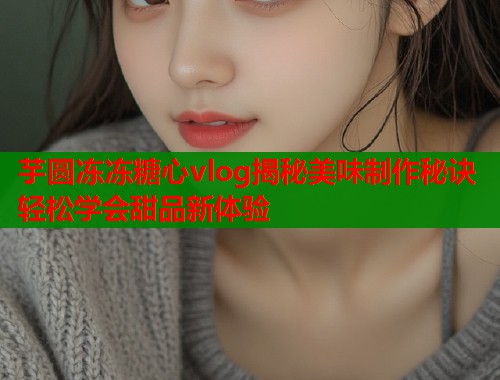 芋圆冻冻糖心vlog揭秘美味制作秘诀轻松学会甜品新体验