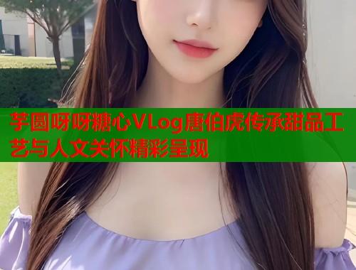 芋圆呀呀糖心VLog唐伯虎传承甜品工艺与人文关怀精彩呈现