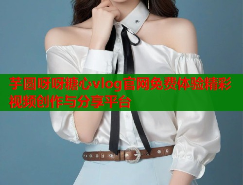 芋圆呀呀糖心vlog官网免费体验精彩视频创作与分享平台