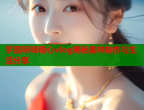 芋圆呀呀糖心vlog揭秘美味制作与生活分享