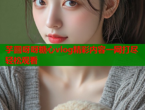 芋圆呀呀糖心vlog精彩内容一网打尽轻松观看
