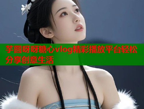 芋圆呀呀糖心vlog精彩播放平台轻松分享创意生活