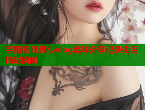芋圆圆呀糖心vlog美味分享记录生活精彩瞬间