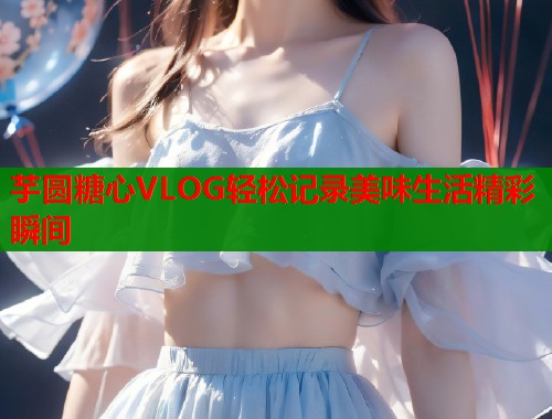 芋圆糖心VLOG轻松记录美味生活精彩瞬间