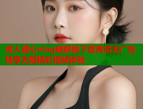 成人糖心vlog破解版下载高清无广告畅享无限精彩视频体验