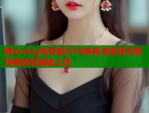 糖心vlog免费版污18禁高清资源无限观看体验震撼上线