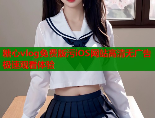 糖心vlog免费版污iOS网站高清无广告极速观看体验