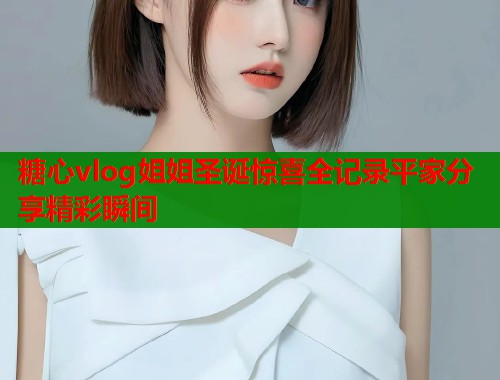 糖心vlog姐姐圣诞惊喜全记录平家分享精彩瞬间