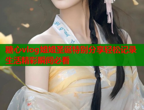 糖心vlog姐姐圣诞特别分享轻松记录生活精彩瞬间必看