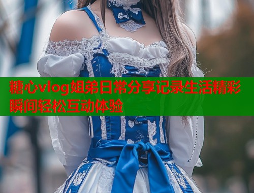 糖心vlog姐弟日常分享记录生活精彩瞬间轻松互动体验