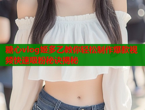 糖心vlog姬多乙教你轻松制作爆款视频快速吸粉秘诀揭秘