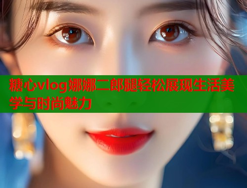 糖心vlog娜娜二郎腿轻松展现生活美学与时尚魅力
