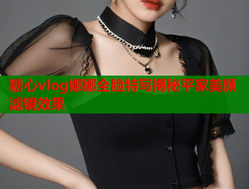 糖心vlog娜娜全脸特写揭秘平家美颜滤镜效果