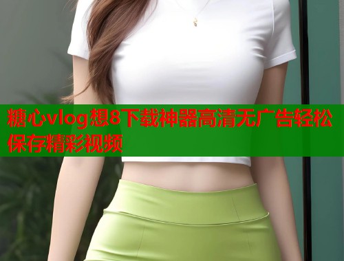 糖心vlog想8下载神器高清无广告轻松保存精彩视频