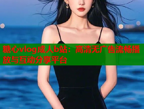 糖心vlog成人b站:高清无广告流畅播放与互动分享平台 糖心vlog成人b站:高清无广告流畅播放与互动分享平台