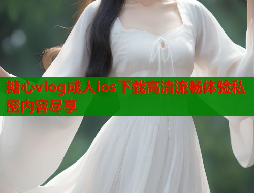 糖心vlog成人ios下载高清流畅体验私密内容尽享