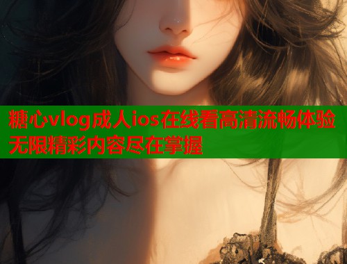糖心vlog成人ios在线看高清流畅体验无限精彩内容尽在掌握