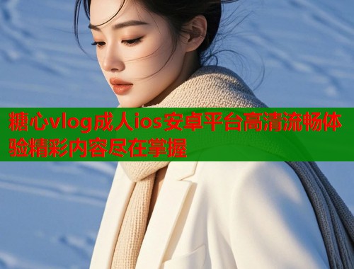 糖心vlog成人ios安卓平台高清流畅体验精彩内容尽在掌握