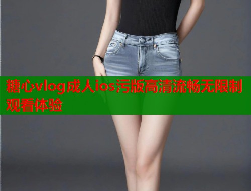 糖心vlog成人ios污版高清流畅无限制观看体验