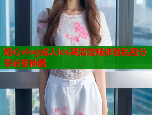 糖心vlog成人ios高清流畅体验私密分享必备神器