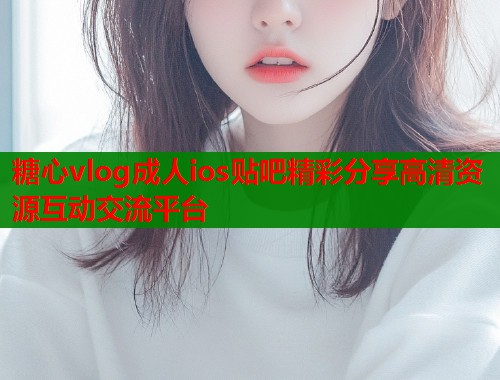 糖心vlog成人ios贴吧精彩分享高清资源互动交流平台 糖心vlog成人ios贴吧精彩分享高清资源互动交流平台