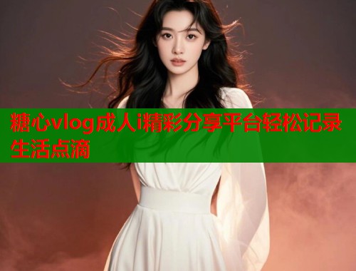 糖心vlog成人i精彩分享平台轻松记录生活点滴
