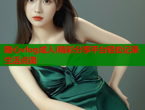 糖心vlog成人i精彩分享平台轻松记录生活点滴