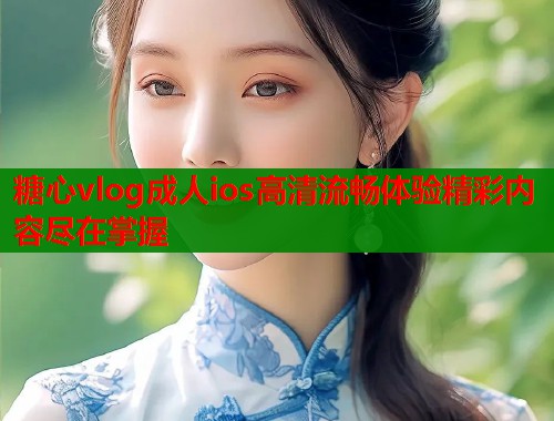糖心vlog成人ios高清流畅体验精彩内容尽在掌握