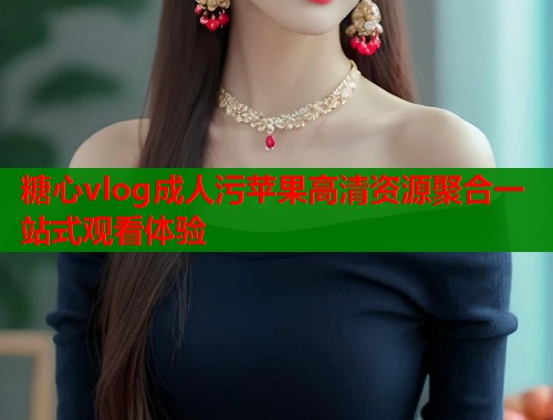 糖心vlog成人污苹果高清资源聚合一站式观看体验