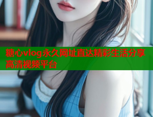 糖心vlog永久网址直达精彩生活分享高清视频平台